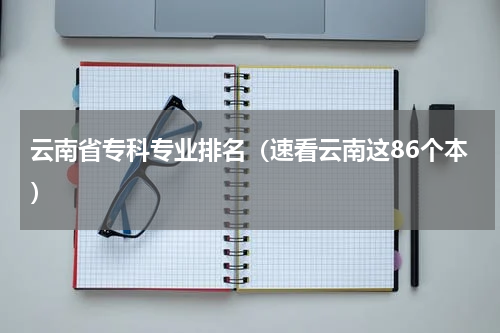 云南省专科专业排名（速看云南这86个本）