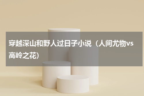 穿越深山和野人过日子小说（人间尤物vs高岭之花）