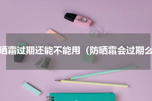 防晒霜过期还能不能用（防晒霜会过期么）