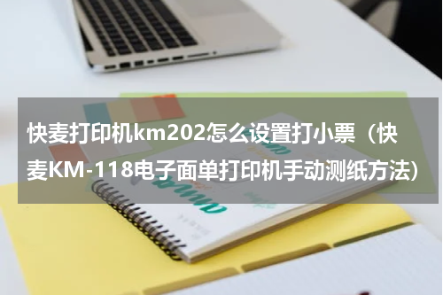 快麦打印机km202怎么设置打小票（快麦KM-118电子面单打印机手动测纸方法）