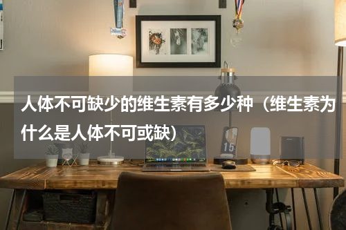 人体不可缺少的维生素有多少种（维生素为什么是人体不可或缺）