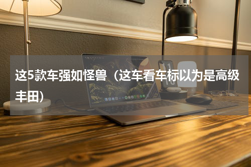 这5款车强如怪兽（这车看车标以为是高级丰田）
