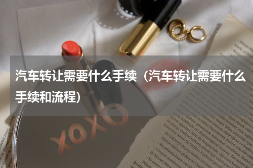 汽车转让需要什么手续（汽车转让需要什么手续和流程）