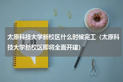 太原科技大学新校区什么时候完工（太原科技大学新校区即将全面开建）