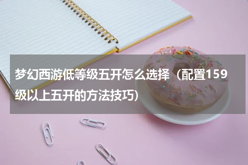 梦幻西游低等级五开怎么选择（配置159级以上五开的方法技巧）