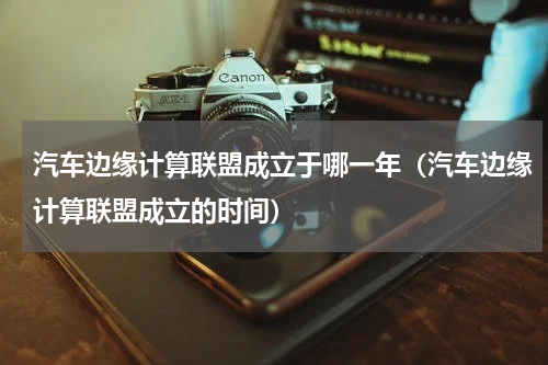 汽车边缘计算联盟成立于哪一年（汽车边缘计算联盟成立的时间）