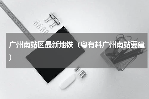 广州南站区最新地铁（粤有料广州南站要建）