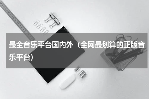 最全音乐平台国内外（全网最划算的正版音乐平台）