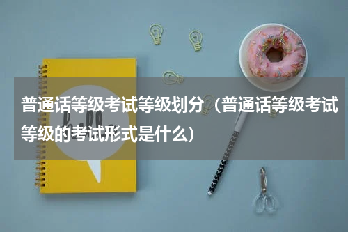 普通话等级考试等级划分（普通话等级考试等级的考试形式是什么）