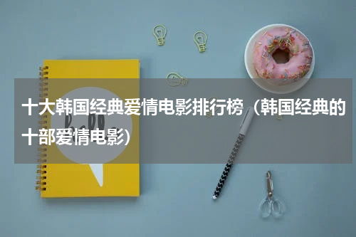 十大韩国经典爱情电影排行榜（韩国经典的十部爱情电影）