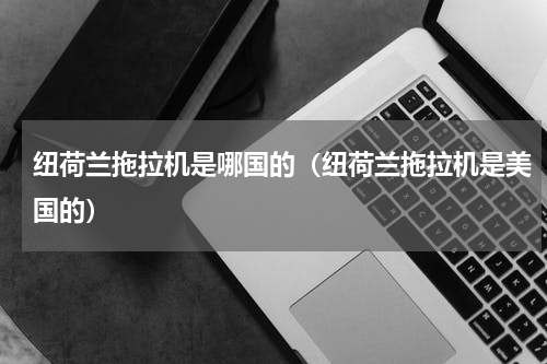纽荷兰拖拉机是哪国的（纽荷兰拖拉机是美国的）