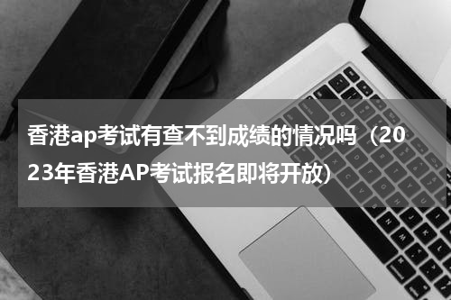 香港ap考试有查不到成绩的情况吗（2023年香港AP考试报名即将开放）