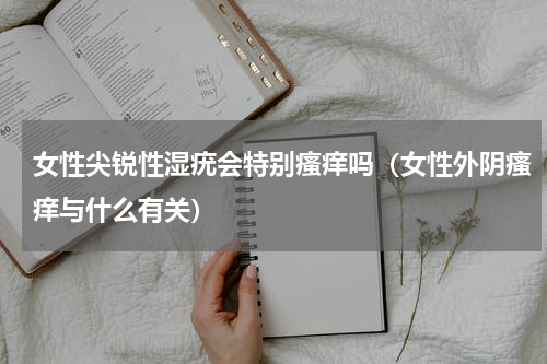 女性尖锐性湿疣会特别瘙痒吗（女性外阴瘙痒与什么有关）