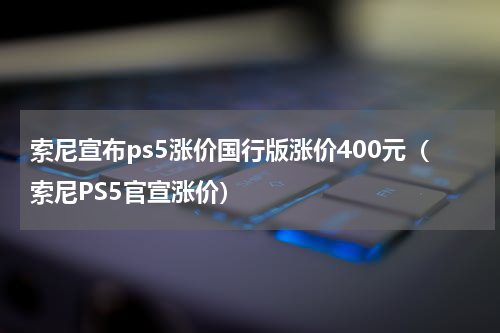 索尼宣布ps5涨价国行版涨价400元（索尼PS5官宣涨价）