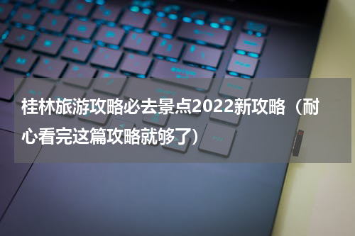 桂林旅游攻略必去景点2022新攻略（耐心看完这篇攻略就够了）