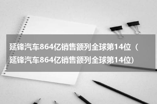 延锋汽车864亿销售额列全球第14位（延锋汽车864亿销售额列全球第14位）