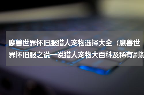 魔兽世界怀旧服猎人宠物选择大全（魔兽世界怀旧服之说一说猎人宠物大百科及稀有刷新）