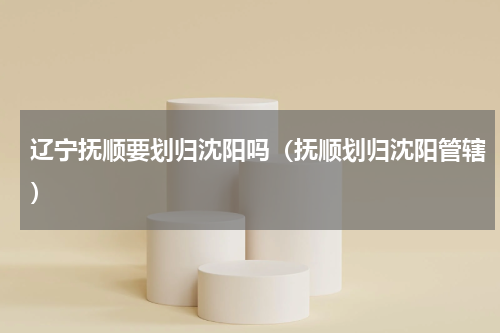 辽宁抚顺要划归沈阳吗（抚顺划归沈阳管辖）