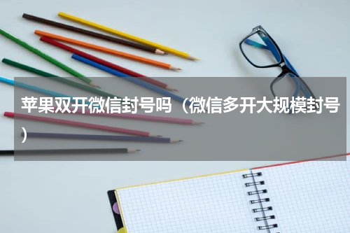 苹果双开微信封号吗（微信多开大规模封号）