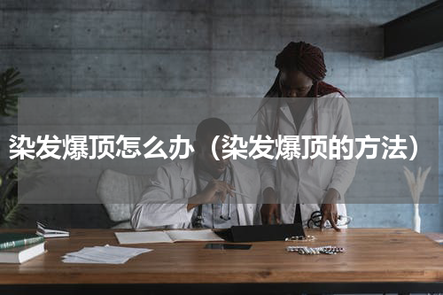 染发爆顶怎么办（染发爆顶的方法）
