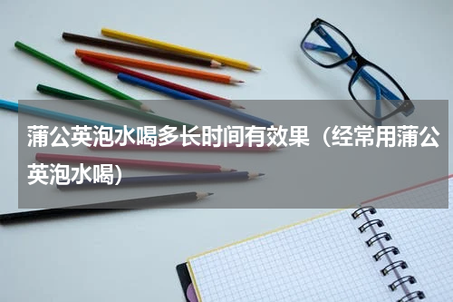 蒲公英泡水喝多长时间有效果（经常用蒲公英泡水喝）