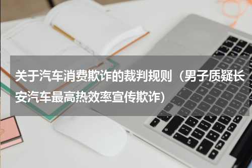 关于汽车消费欺诈的裁判规则（男子质疑长安汽车最高热效率宣传欺诈）