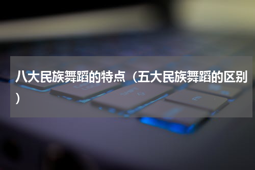 八大民族舞蹈的特点（五大民族舞蹈的区别）