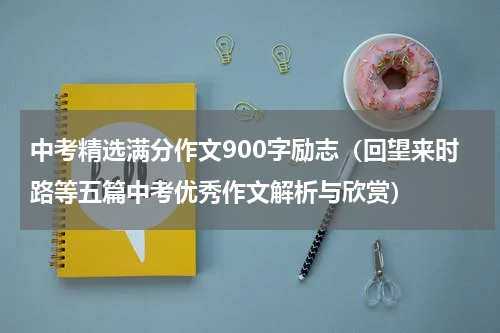 中考精选满分作文900字励志（回望来时路等五篇中考优秀作文解析与欣赏）