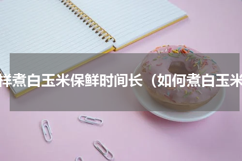 怎样煮白玉米保鲜时间长（如何煮白玉米）