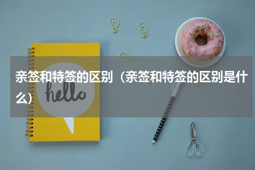亲签和特签的区别（亲签和特签的区别是什么）