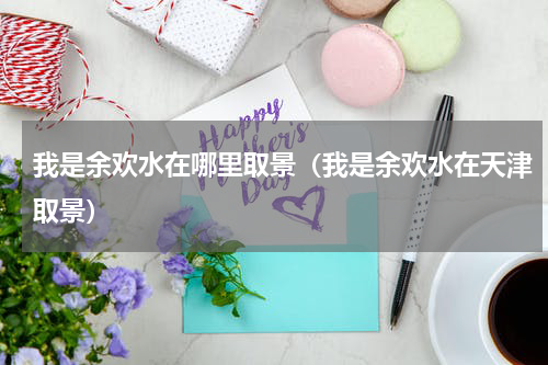 我是余欢水在哪里取景（我是余欢水在天津取景）