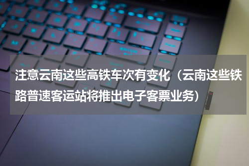 注意云南这些高铁车次有变化（云南这些铁路普速客运站将推出电子客票业务）