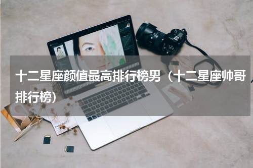 十二星座颜值最高排行榜男（十二星座帅哥排行榜）