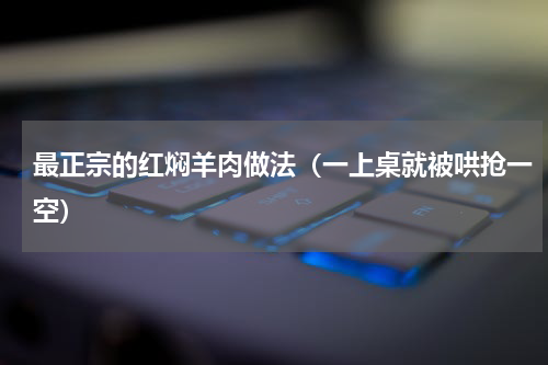 最正宗的红焖羊肉做法（一上桌就被哄抢一空）