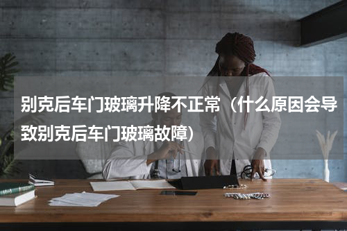 别克后车门玻璃升降不正常（什么原因会导致别克后车门玻璃故障）
