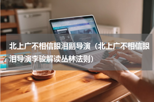 北上广不相信眼泪副导演（北上广不相信眼泪导演李骏解读丛林法则）