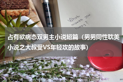 占有欲病态双男主小说短篇（男男同性耽美小说之大叔受VS年轻攻的故事）