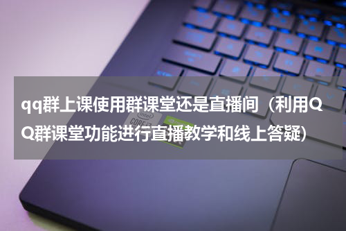 qq群上课使用群课堂还是直播间（利用QQ群课堂功能进行直播教学和线上答疑）