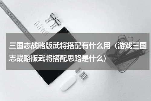 三国志战略版武将搭配有什么用（游戏三国志战略版武将搭配思路是什么）