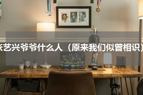 张艺兴爷爷什么人（原来我们似曾相识）