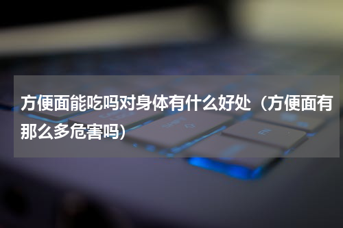 方便面能吃吗对身体有什么好处（方便面有那么多危害吗）