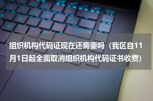组织机构代码证现在还需要吗（我区自11月1日起全面取消组织机构代码证书收费）