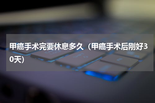 甲癌手术完要休息多久（甲癌手术后刚好30天）