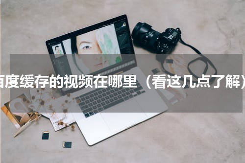 百度缓存的视频在哪里（看这几点了解）