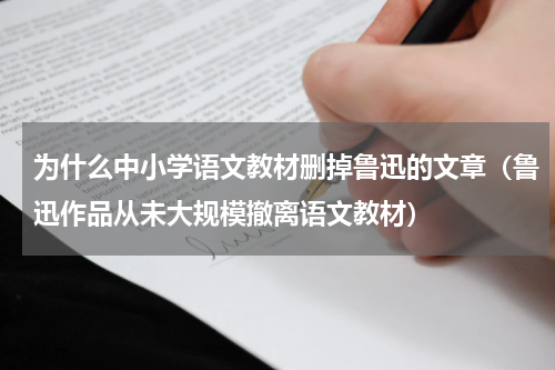 为什么中小学语文教材删掉鲁迅的文章（鲁迅作品从未大规模撤离语文教材）