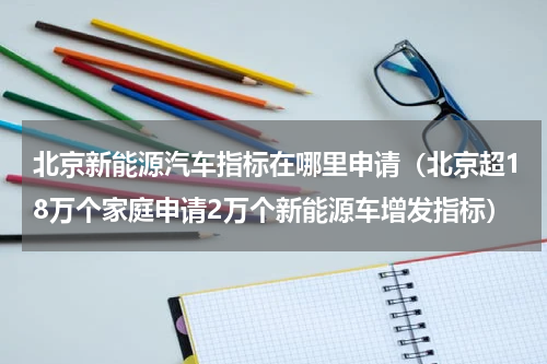 北京新能源汽车指标在哪里申请（北京超18万个家庭申请2万个新能源车增发指标）