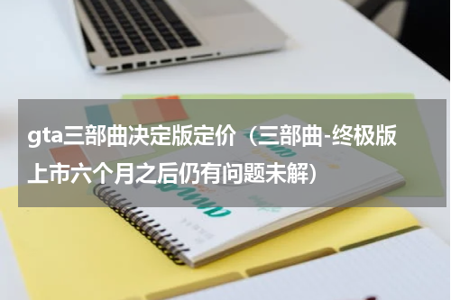 gta三部曲决定版定价（三部曲-终极版上市六个月之后仍有问题未解）