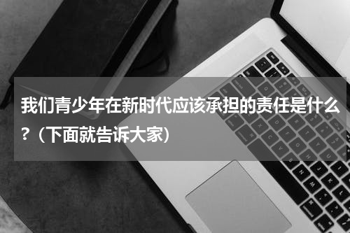 我们青少年在新时代应该承担的责任是什么?（下面就告诉大家）