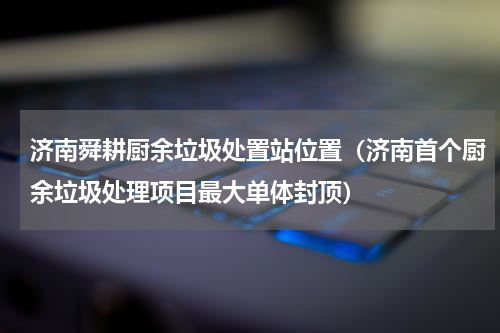 济南舜耕厨余垃圾处置站位置（济南首个厨余垃圾处理项目最大单体封顶）
