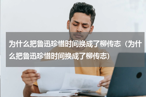 为什么把鲁迅珍惜时间换成了柳传志（为什么把鲁迅珍惜时间换成了柳传志）